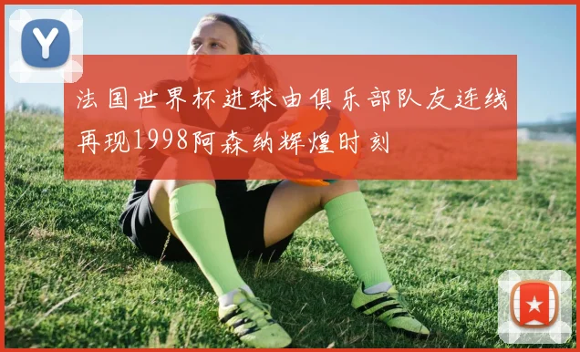 法国世界杯进球由俱乐部队友连线再现1998阿森纳辉煌时刻