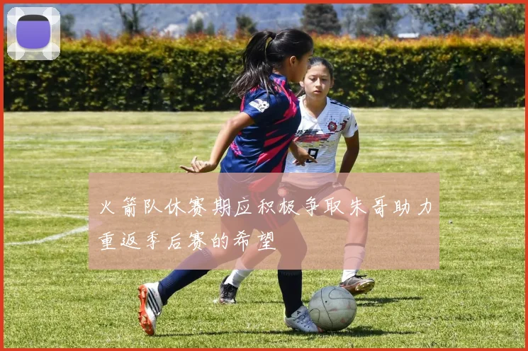 火箭队休赛期应积极争取朱哥助力重返季后赛的希望