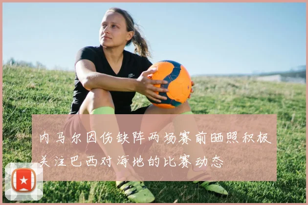 内马尔因伤缺阵两场赛前晒照积极关注巴西对海地的比赛动态