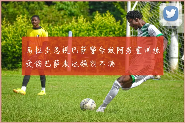 乌拉圭忽视巴萨警告致阿劳霍训练受伤巴萨表达强烈不满