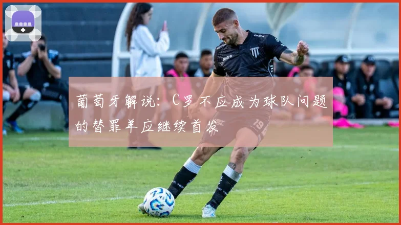 葡萄牙解说：C罗不应成为球队问题的替罪羊应继续首发