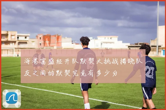 海港富盛经开队默契大挑战揭晓队友之间的默契究竟有多少分