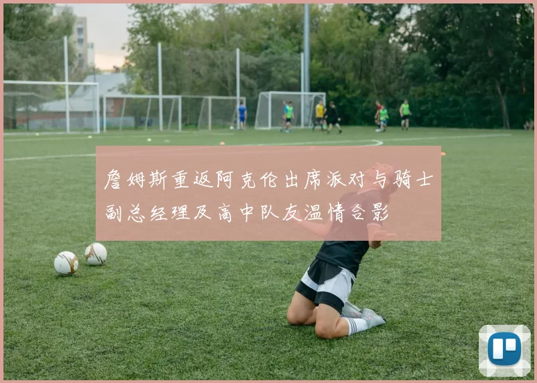 詹姆斯重返阿克伦出席派对与骑士副总经理及高中队友温情合影