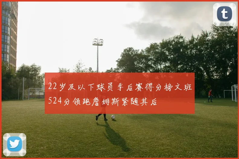 22岁及以下球员季后赛得分榜文班524分领跑詹姆斯紧随其后