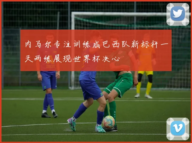 内马尔专注训练成巴西队新标杆一天两练展现世界杯决心