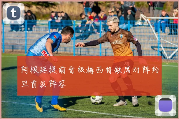 阿根廷提前晋级梅西将缺席对阵约旦首发阵容