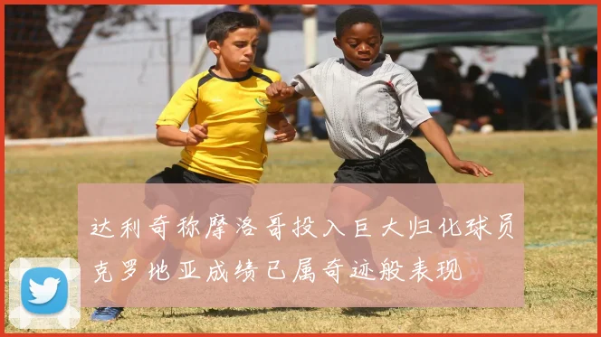 达利奇称摩洛哥投入巨大归化球员克罗地亚成绩已属奇迹般表现