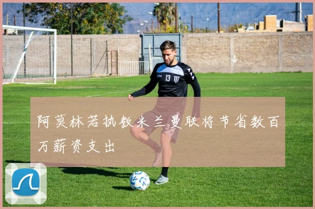 阿莫林若执教米兰曼联将节省数百万薪资支出